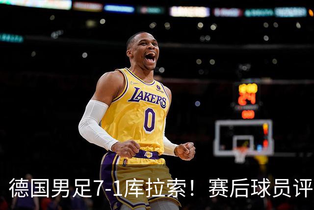 德国男足7-1库拉索！赛后球员评分：2人封神，3人及格，1人太拉胯